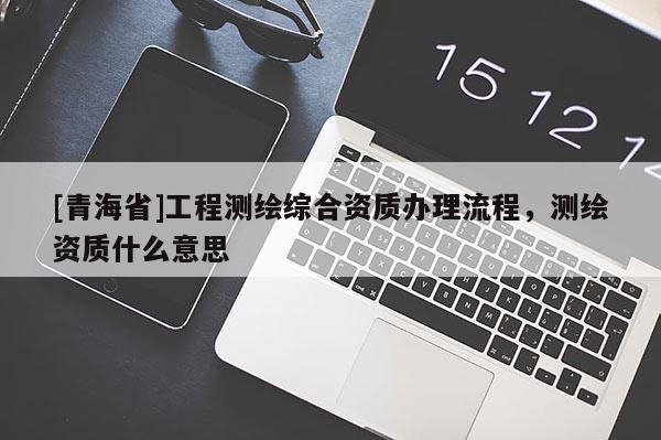 [青海省]工程测绘综合资质办理流程，测绘资质什么意思
