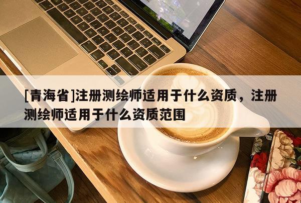 [青海省]注册测绘师适用于什么资质，注册测绘师适用于什么资质范围