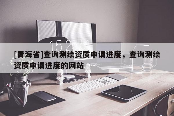 [青海省]查询测绘资质申请进度，查询测绘资质申请进度的网站