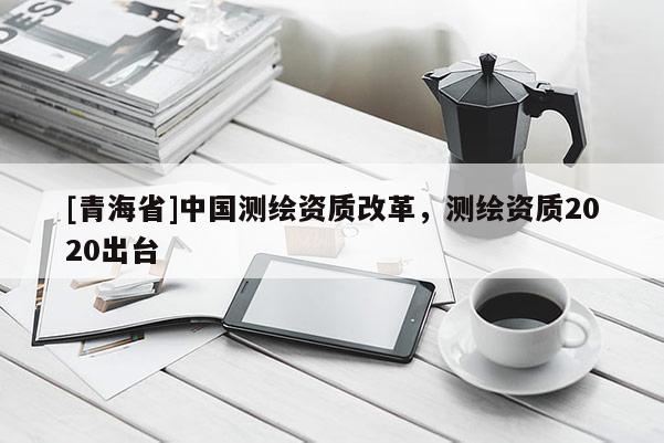 [青海省]中国测绘资质改革，测绘资质2020出台