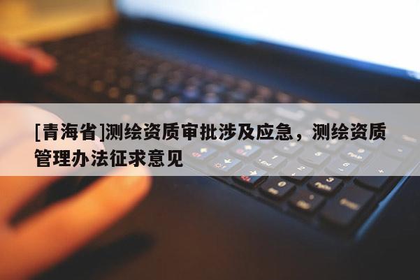 [青海省]测绘资质审批涉及应急，测绘资质管理办法征求意见