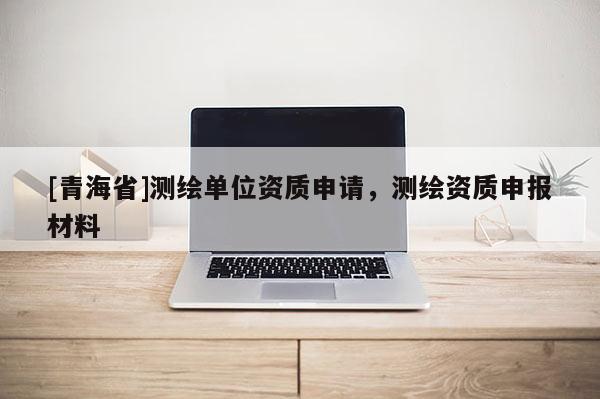 [青海省]测绘单位资质申请，测绘资质申报材料