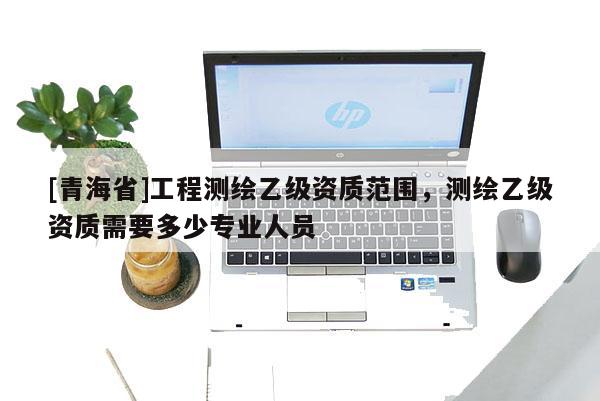 [青海省]工程测绘乙级资质范围，测绘乙级资质需要多少专业人员