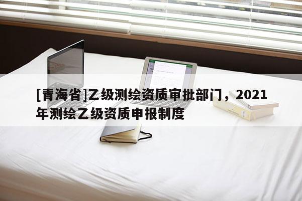[青海省]乙级测绘资质审批部门，2021年测绘乙级资质申报制度