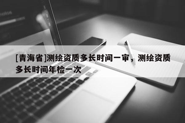 [青海省]测绘资质多长时间一审，测绘资质多长时间年检一次