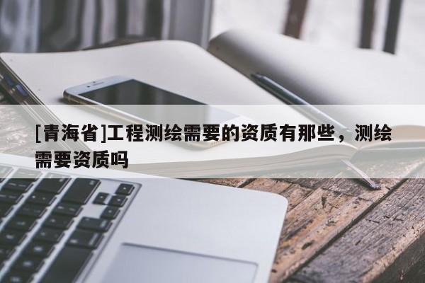 [青海省]工程测绘需要的资质有那些，测绘需要资质吗