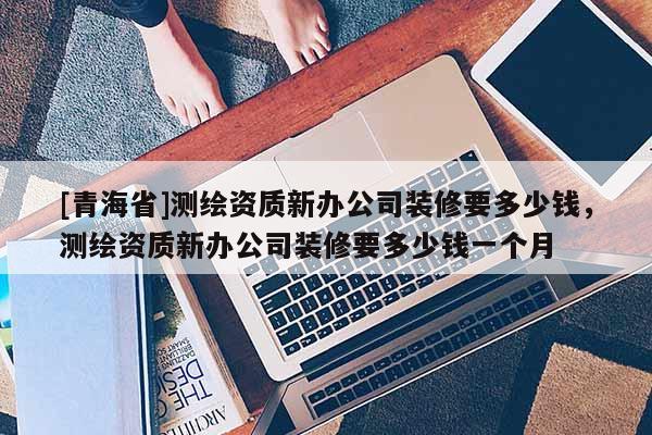 [青海省]测绘资质新办公司装修要多少钱，测绘资质新办公司装修要多少钱一个月