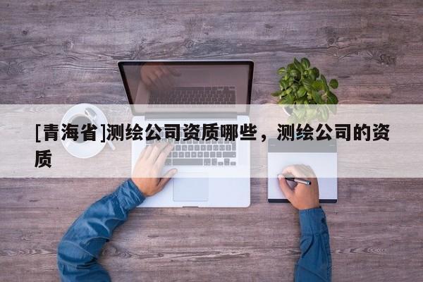 [青海省]测绘公司资质哪些，测绘公司的资质
