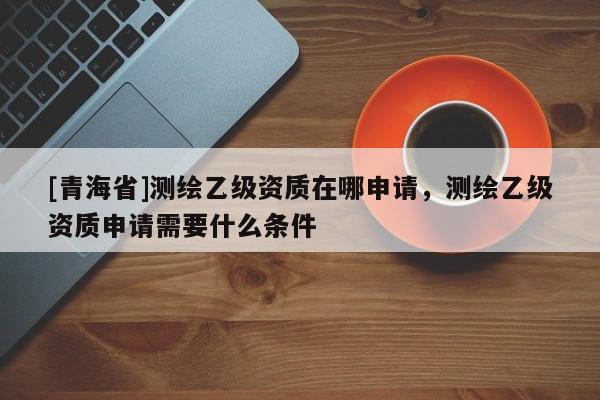 [青海省]测绘乙级资质在哪申请，测绘乙级资质申请需要什么条件