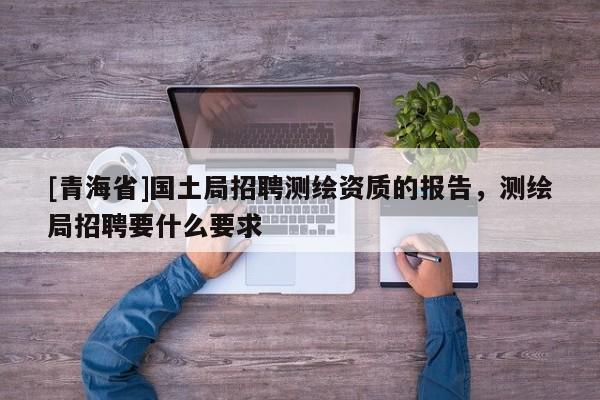 [青海省]国土局招聘测绘资质的报告，测绘局招聘要什么要求