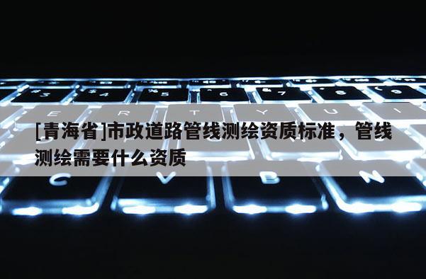 [青海省]市政道路管线测绘资质标准，管线测绘需要什么资质