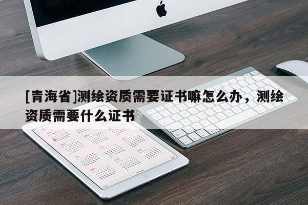 [青海省]测绘资质需要证书嘛怎么办，测绘资质需要什么证书