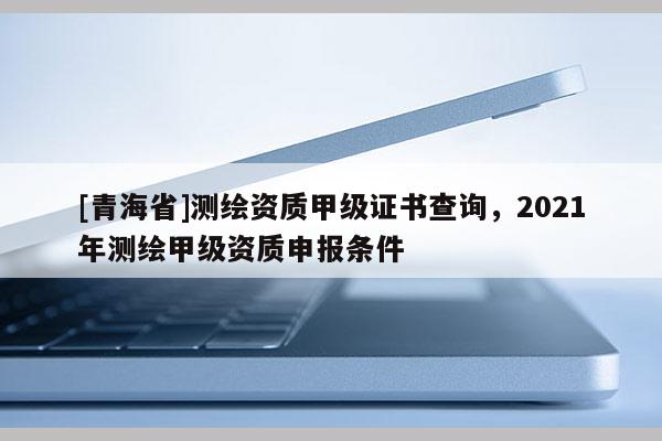 [青海省]测绘资质甲级证书查询，2021年测绘甲级资质申报条件