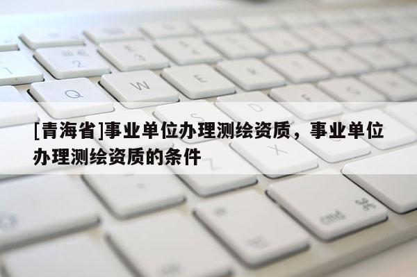 [青海省]事业单位办理测绘资质，事业单位办理测绘资质的条件