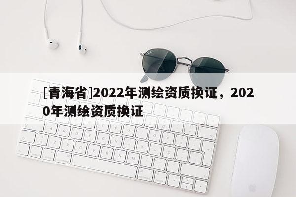 [青海省]2022年测绘资质换证，2020年测绘资质换证