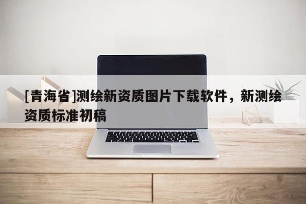 [青海省]测绘新资质图片下载软件，新测绘资质标准初稿