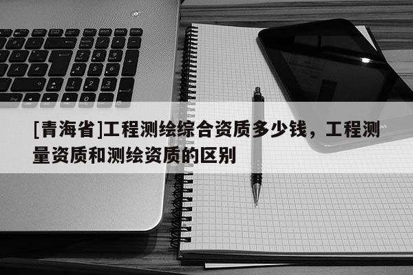 [青海省]工程测绘综合资质多少钱，工程测量资质和测绘资质的区别