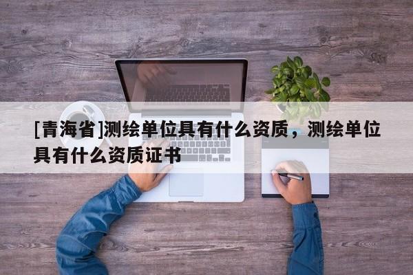 [青海省]测绘单位具有什么资质，测绘单位具有什么资质证书