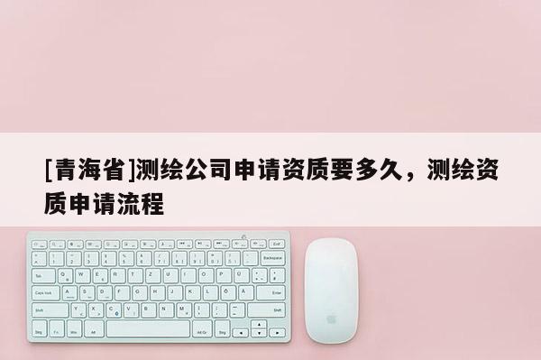 [青海省]测绘公司申请资质要多久，测绘资质申请流程