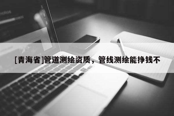 [青海省]管道测绘资质，管线测绘能挣钱不