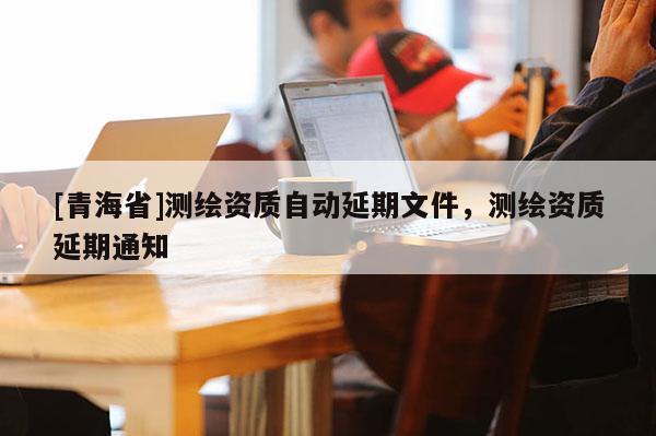[青海省]测绘资质自动延期文件，测绘资质延期通知