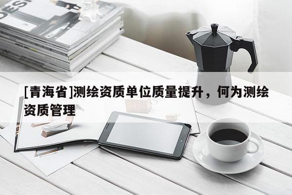 [青海省]测绘资质单位质量提升，何为测绘资质管理