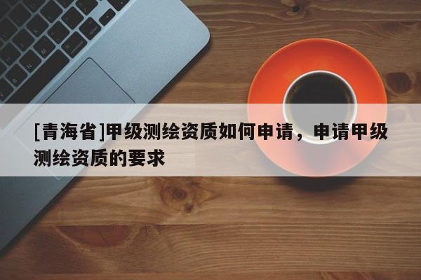 [青海省]甲级测绘资质如何申请，申请甲级测绘资质的要求