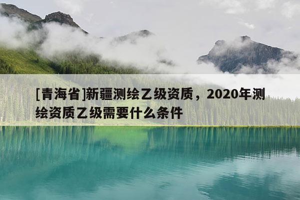 [青海省]新疆测绘乙级资质，2020年测绘资质乙级需要什么条件