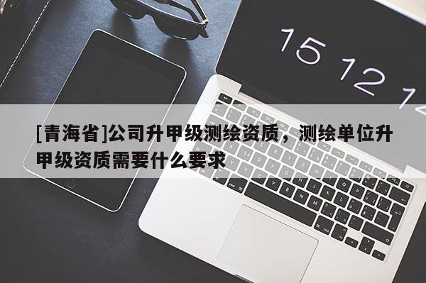 [青海省]公司升甲级测绘资质，测绘单位升甲级资质需要什么要求