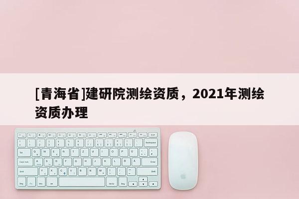 [青海省]建研院测绘资质，2021年测绘资质办理