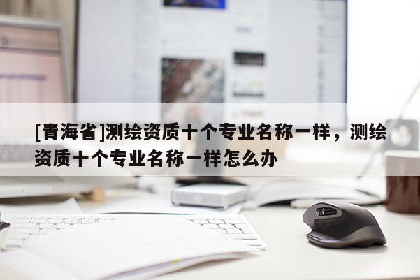 [青海省]测绘资质十个专业名称一样，测绘资质十个专业名称一样怎么办