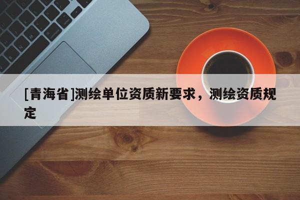 [青海省]测绘单位资质新要求，测绘资质规定