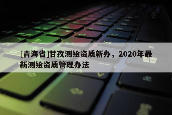 [青海省]甘孜测绘资质新办，2020年最新测绘资质管理办法