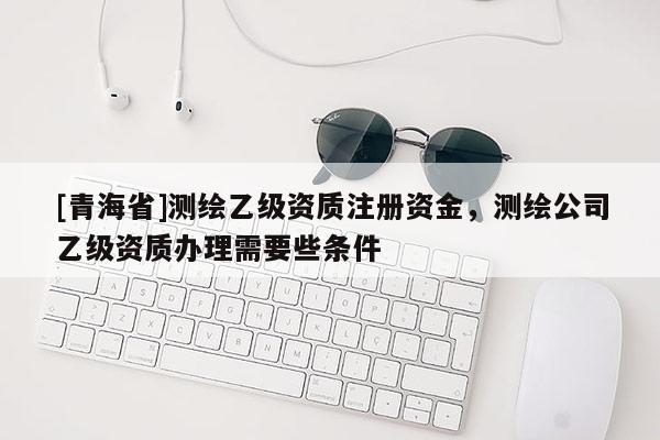 [青海省]测绘乙级资质注册资金，测绘公司乙级资质办理需要些条件