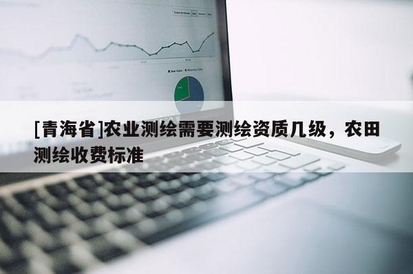 [青海省]农业测绘需要测绘资质几级，农田测绘收费标准