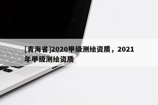 [青海省]2020甲级测绘资质，2021年甲级测绘资质