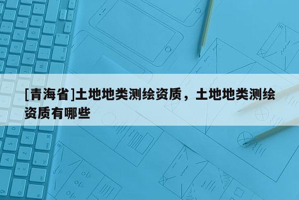 [青海省]土地地类测绘资质，土地地类测绘资质有哪些