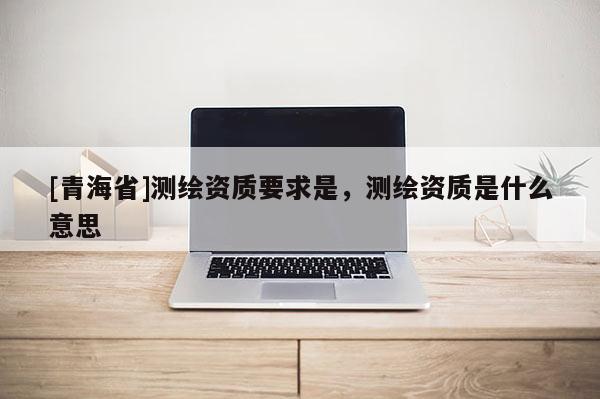 [青海省]测绘资质要求是，测绘资质是什么意思