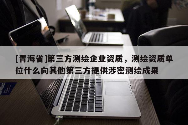 [青海省]第三方测绘企业资质，测绘资质单位什么向其他第三方提供涉密测绘成果