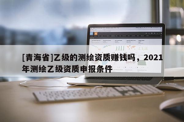 [青海省]乙级的测绘资质赚钱吗，2021年测绘乙级资质申报条件