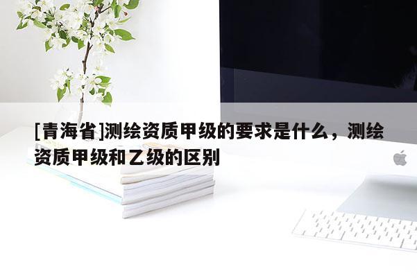[青海省]测绘资质甲级的要求是什么，测绘资质甲级和乙级的区别