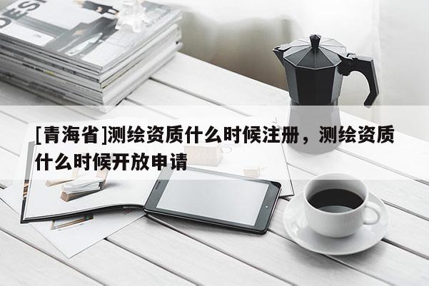 [青海省]测绘资质什么时候注册，测绘资质什么时候开放申请