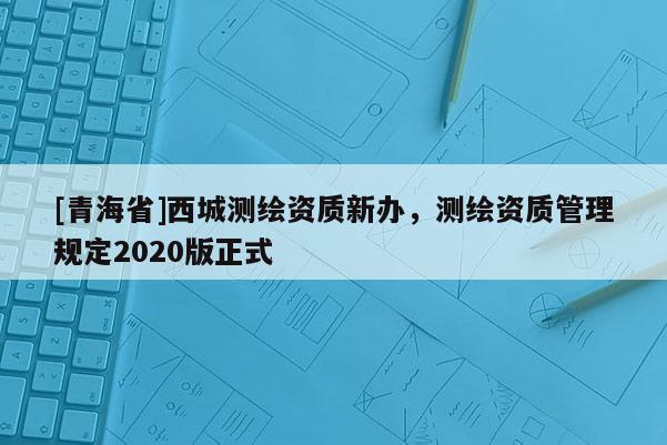 [青海省]西城测绘资质新办，测绘资质管理规定2020版正式