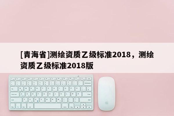 [青海省]测绘资质乙级标准2018，测绘资质乙级标准2018版
