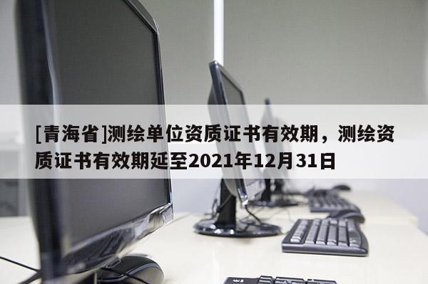[青海省]测绘单位资质证书有效期，测绘资质证书有效期延至2021年12月31日