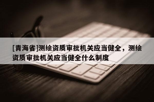 [青海省]测绘资质审批机关应当健全，测绘资质审批机关应当健全什么制度