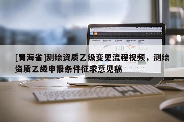 [青海省]测绘资质乙级变更流程视频，测绘资质乙级申报条件征求意见稿