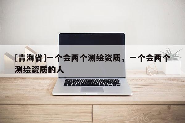 [青海省]一个会两个测绘资质，一个会两个测绘资质的人