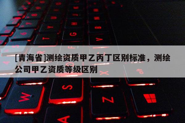 [青海省]测绘资质甲乙丙丁区别标准，测绘公司甲乙资质等级区别