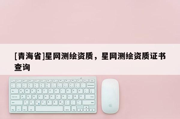 [青海省]星网测绘资质，星网测绘资质证书查询